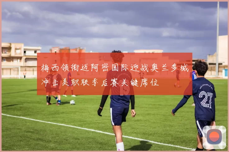 梅西领衔迈阿密国际迎战奥兰多城冲击美职联季后赛关键席位