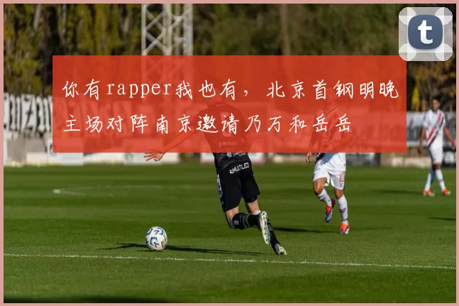 你有rapper我也有，北京首钢明晚主场对阵南京邀请乃万和岳岳