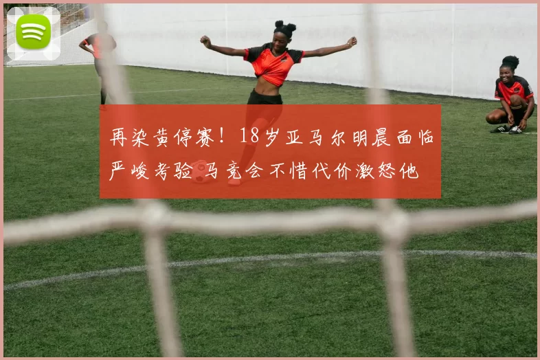 再染黄停赛！18岁亚马尔明晨面临严峻考验 马竞会不惜代价激怒他