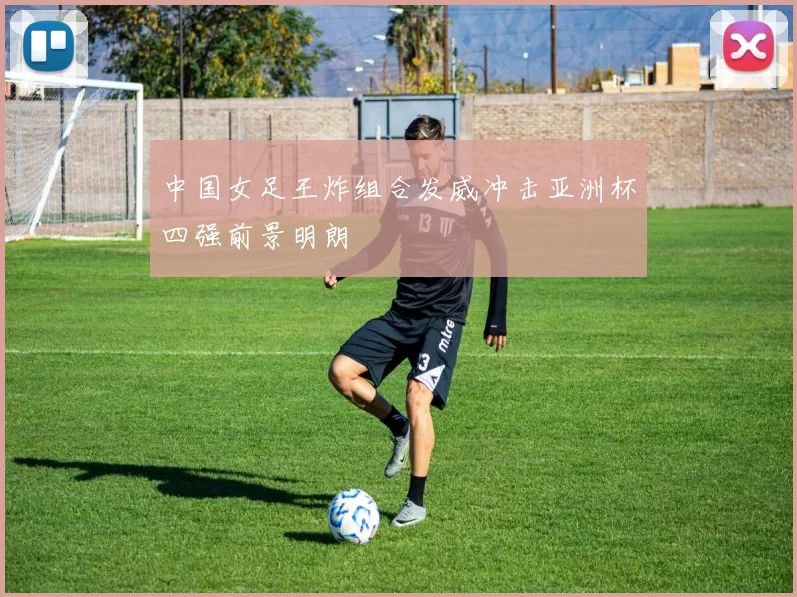 中国女足王炸组合发威冲击亚洲杯四强前景明朗