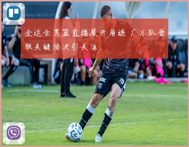 全运会男篮直播展开角逐 广东队晋级关键场次引关注