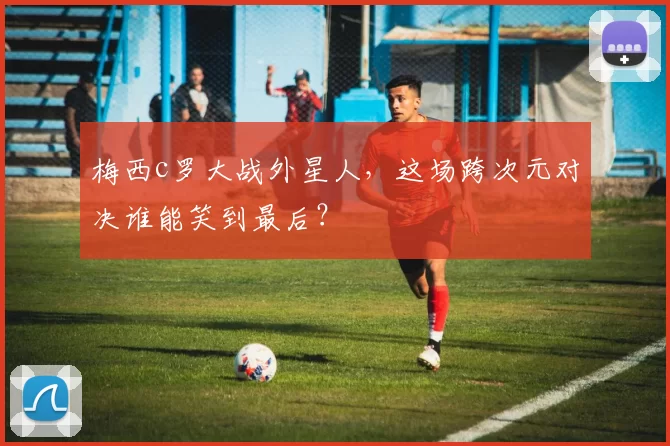 梅西c罗大战外星人,这场跨次元对决谁能笑到最后?