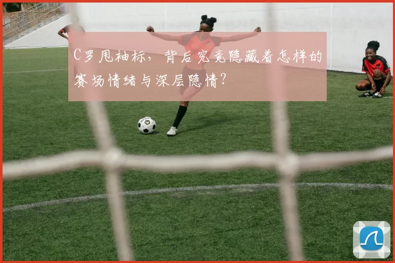 C罗甩袖标，背后究竟隐藏着怎样的赛场情绪与深层隐情？