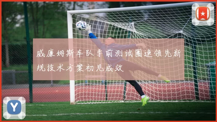 威廉姆斯车队季前测试圈速领先新规技术方案初见成效