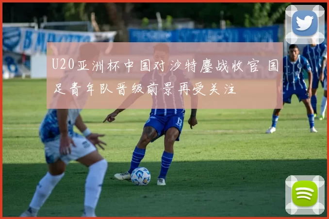 U20亚洲杯中国对沙特鏖战收官 国足青年队晋级前景再受关注