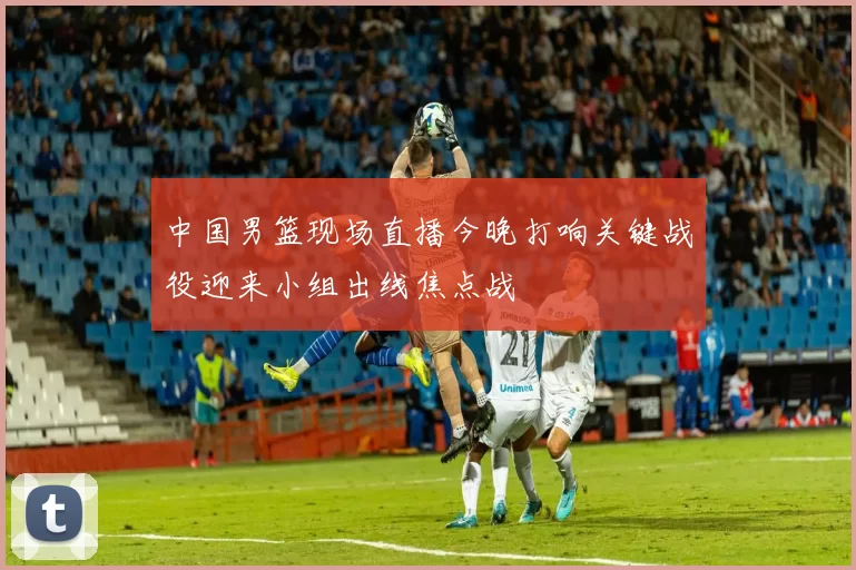 中国男篮现场直播今晚打响关键战役迎来小组出线焦点战
