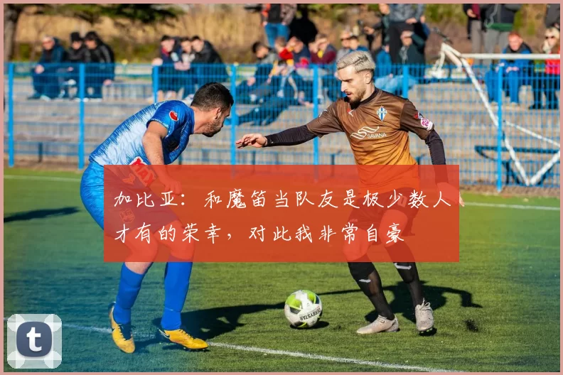 加比亚：和魔笛当队友是极少数人才有的荣幸，对此我非常自豪