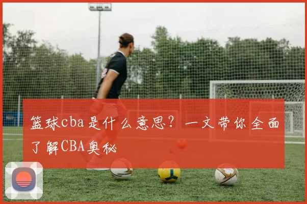 篮球cba是什么意思？一文带你全面了解CBA奥秘