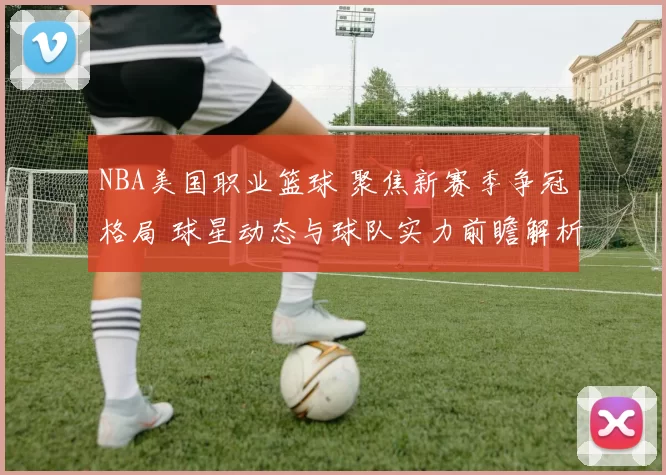 NBA美国职业篮球 聚焦新赛季争冠格局 球星动态与球队实力前瞻解析