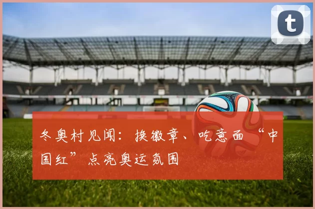 冬奥村见闻：换徽章、吃意面 “中国红”点亮奥运氛围