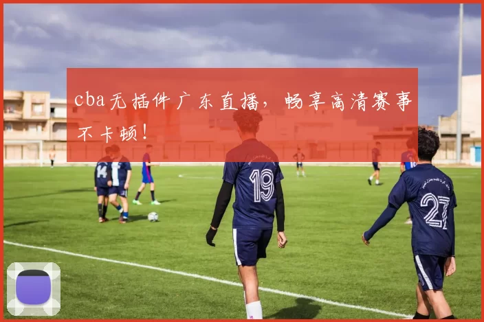 cba无插件广东直播,畅享高清赛事不卡顿!