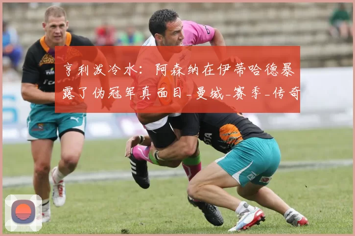 亨利泼冷水：阿森纳在伊蒂哈德暴露了伪冠军真面目_曼城_赛季_传奇