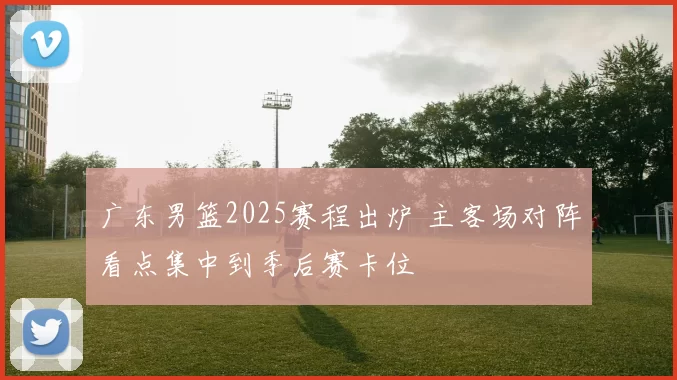 广东男篮2025赛程出炉 主客场对阵看点集中到季后赛卡位