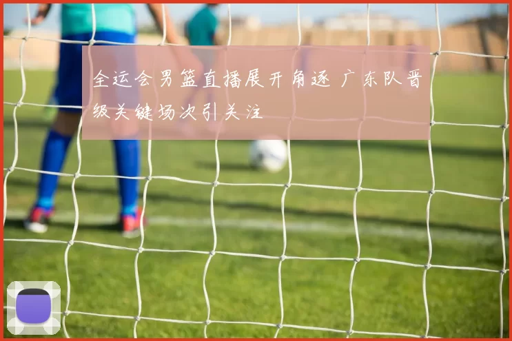 全运会男篮直播展开角逐 广东队晋级关键场次引关注