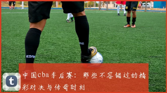 中国cba季后赛:那些不容错过的精彩对决与传奇时刻