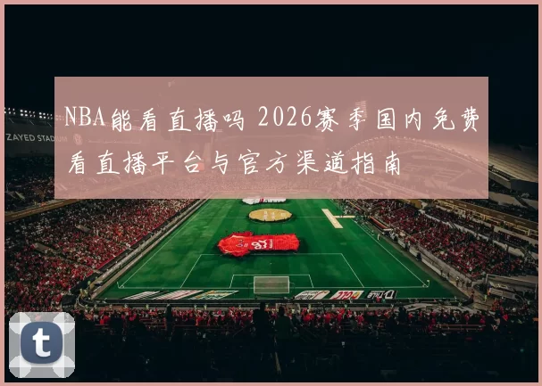 NBA能看直播吗 2026赛季国内免费看直播平台与官方渠道指南