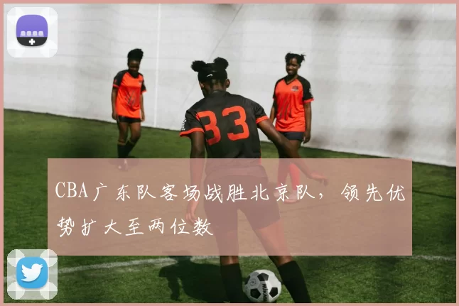 CBA广东队客场战胜北京队，领先优势扩大至两位数