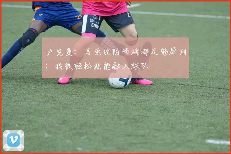 卢克曼：马竞攻防两端都足够犀利；我很轻松就能融入球队