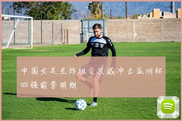 中国女足王炸组合发威冲击亚洲杯四强前景明朗