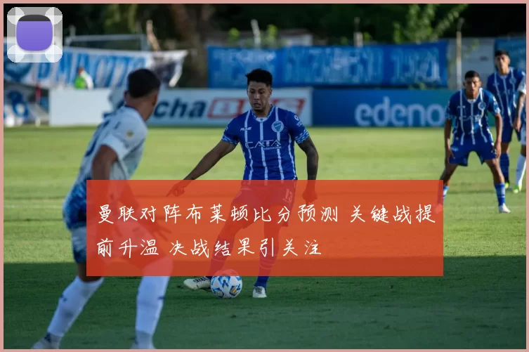 曼联对阵布莱顿比分预测 关键战提前升温 决战结果引关注