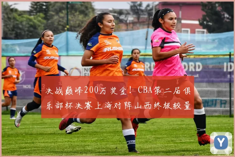 决战巅峰200万奖金!CBA第二届俱乐部杯决赛上海对阵山西终极较量_广厦_山东_北控