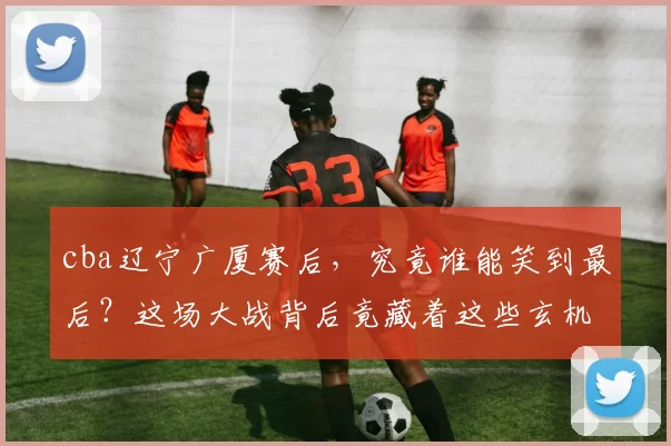 cba辽宁广厦赛后,究竟谁能笑到最后?这场大战背后竟藏着这些玄机!