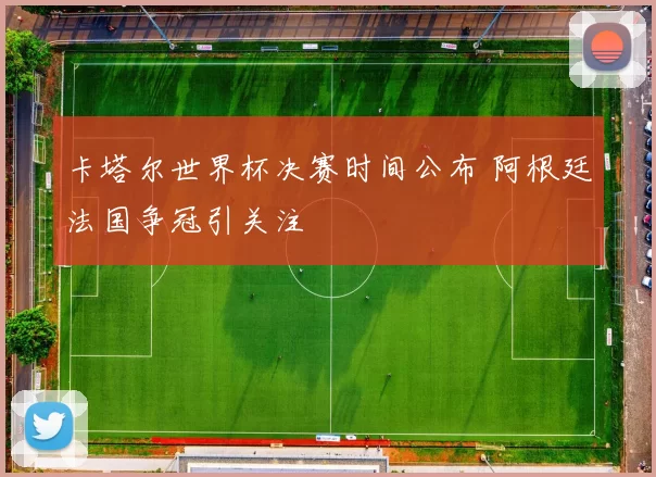 卡塔尔世界杯决赛时间公布 阿根廷法国争冠引关注