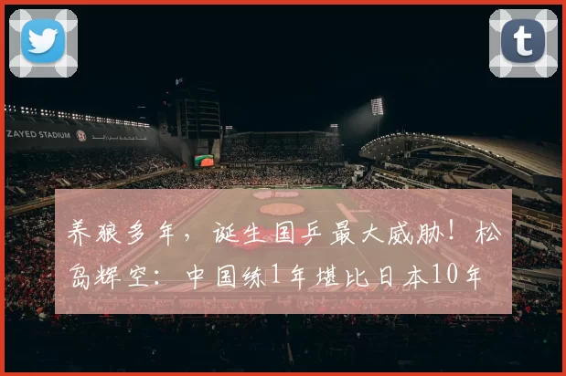 养狼多年，诞生国乒最大威胁！松岛辉空：中国练1年堪比日本10年