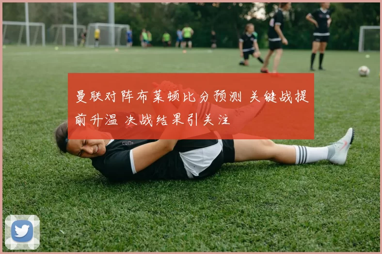 曼联对阵布莱顿比分预测 关键战提前升温 决战结果引关注