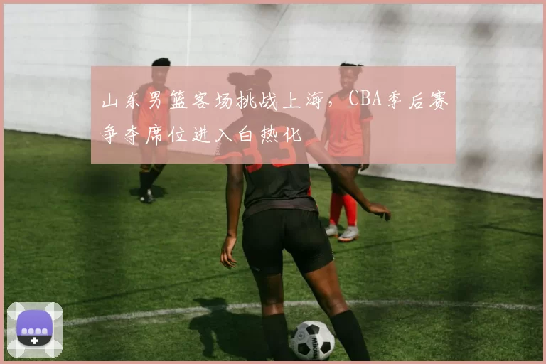 山东男篮客场挑战上海，CBA季后赛争夺席位进入白热化