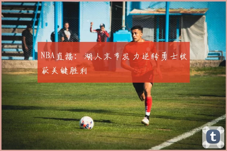 NBA直播：湖人末节发力逆转勇士收获关键胜利