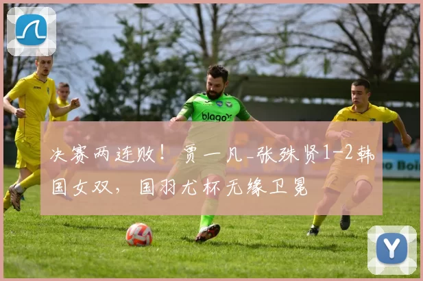 决赛两连败！贾一凡_张殊贤1-2韩国女双，国羽尤杯无缘卫冕