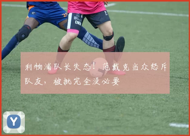 利物浦队长失态!范戴克当众怒斥队友,被批完全没必要