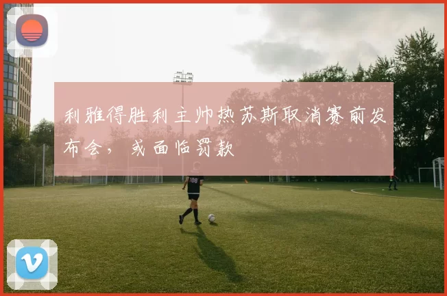利雅得胜利主帅热苏斯取消赛前发布会，或面临罚款