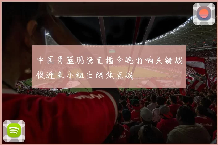 中国男篮现场直播今晚打响关键战役迎来小组出线焦点战