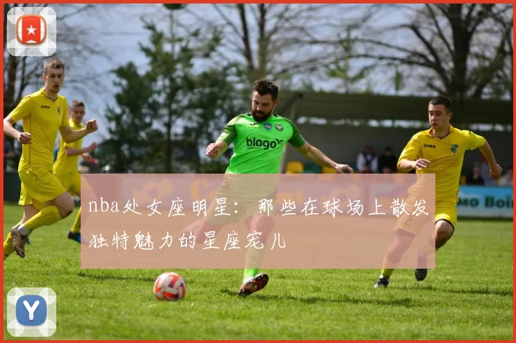 nba处女座明星：那些在球场上散发独特魅力的星座宠儿