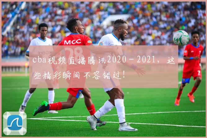 cba视频直播腾讯2020 - 2021，这些精彩瞬间不容错过！