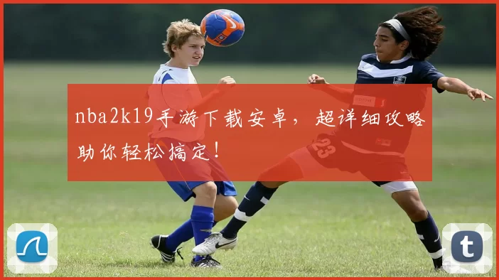 nba2k19手游下载安卓，超详细攻略助你轻松搞定！