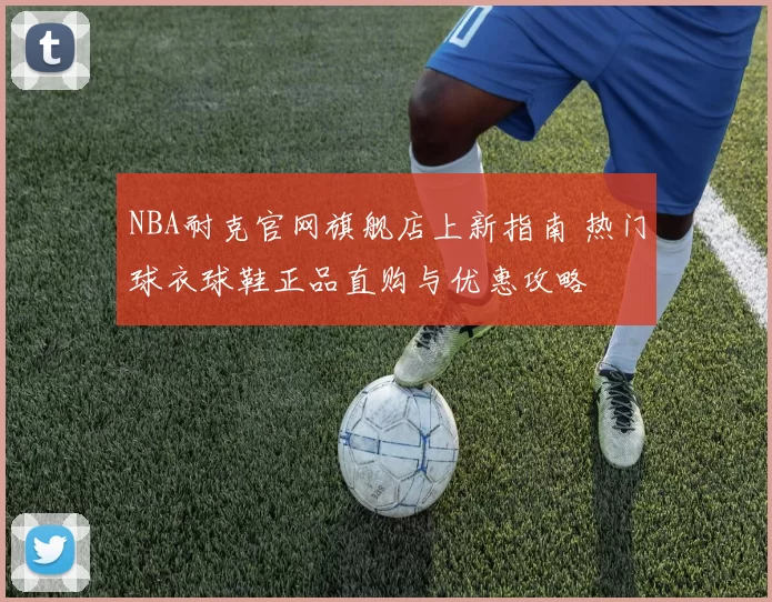 NBA耐克官网旗舰店上新指南 热门球衣球鞋正品直购与优惠攻略