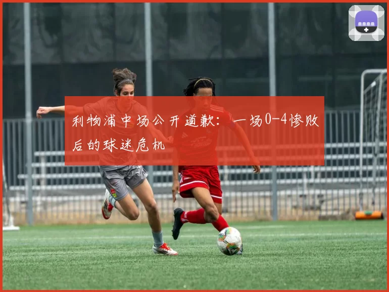 利物浦中场公开道歉：一场0-4惨败后的球迷危机