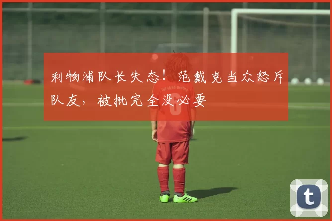 利物浦队长失态！范戴克当众怒斥队友，被批完全没必要