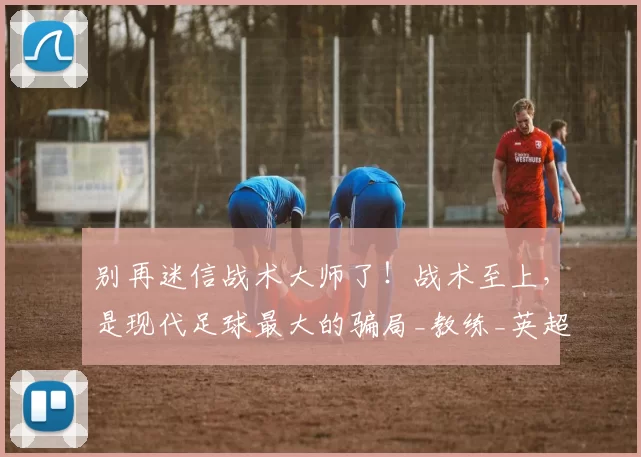 别再迷信战术大师了！战术至上，是现代足球最大的骗局_教练_英超球队_职业