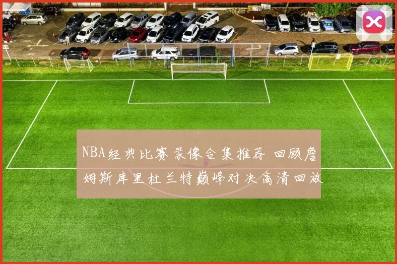 NBA经典比赛录像合集推荐 回顾詹姆斯库里杜兰特巅峰对决高清回放