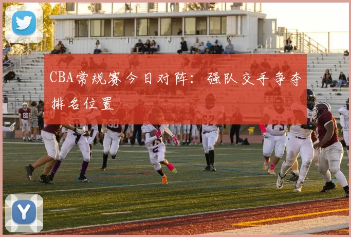 CBA常规赛今日对阵：强队交手争夺排名位置