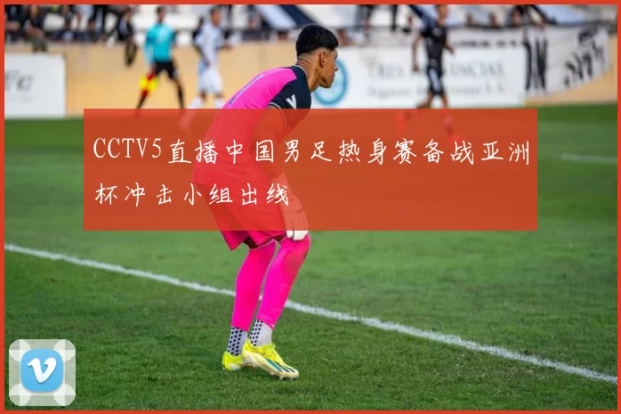 CCTV5直播中国男足热身赛备战亚洲杯冲击小组出线