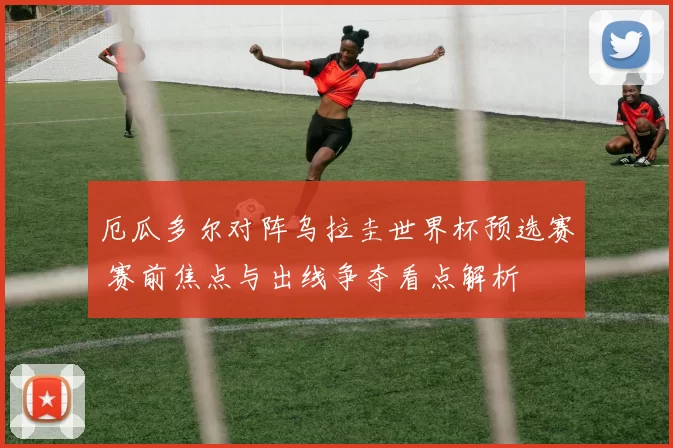 厄瓜多尔对阵乌拉圭世界杯预选赛 赛前焦点与出线争夺看点解析