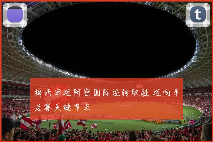 梅西率迈阿密国际逆转取胜 迈向季后赛关键节点