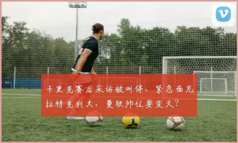 卡里克赛后采访被叫停,紧急面见拉特克利夫,曼联帅位要变天?