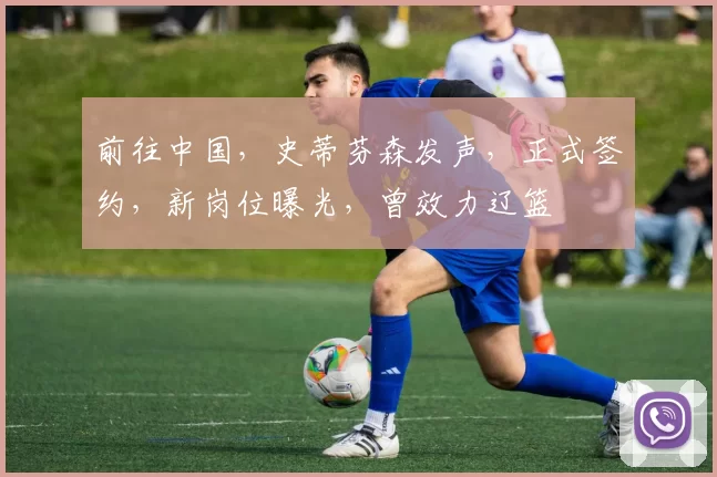 前往中国，史蒂芬森发声，正式签约，新岗位曝光，曾效力辽篮