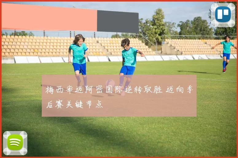 梅西率迈阿密国际逆转取胜 迈向季后赛关键节点